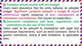 2) Compare actual results with the budget
Users want assurance that the entity adheres its adopted
budget. Significant variations between a budget & actual
performance signify existence of poor management or
unforeseen circumstances, that require an explanation.
3) Determine compliance with laws, regulations, and
restrictions on the use of the funds
Users want to be assured to compliance with legal and
contractual requirements, such as bond covenant, donor &
grantor restrictions, taxing & debt limitations, & applicable
laws.
18
 