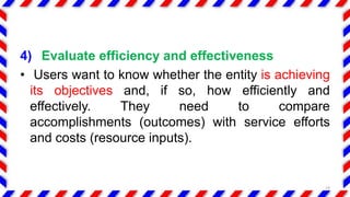 4) Evaluate efficiency and effectiveness
• Users want to know whether the entity is achieving
its objectives and, if so, how efficiently and
effectively. They need to compare
accomplishments (outcomes) with service efforts
and costs (resource inputs).
19
 