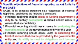 Specific objectives of financial reporting as set forth by
the GASB
GASB, in its concepts statement no.1 “Objectives of Financial
Reporting”, established the following 3 objectives.
1.Financial reporting should assist in fulfilling government’s
duty to be publicly accountable & should enable users to
assess that accountability
2.Financial reporting should assist users in evaluating the
operating results of the governmental entity for the year
3.Financial reporting should assist users in assessing the
level of services that can be provided by the governmental
entity and its ability to meet its obligations as it become
due 20
 
