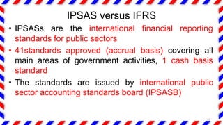 IPSAS versus IFRS
• IPSASs are the international financial reporting
standards for public sectors
• 41standards approved (accrual basis) covering all
main areas of government activities, 1 cash basis
standard
• The standards are issued by international public
sector accounting standards board (IPSASB)
22
 