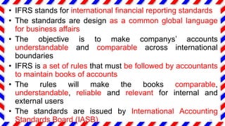 • IFRS stands for international financial reporting standards
• The standards are design as a common global language
for business affairs
• The objective is to make companys’ accounts
understandable and comparable across international
boundaries
• IFRS is a set of rules that must be followed by accountants
to maintain books of accounts
• The rules will make the books comparable,
understandable, reliable and relevant for internal and
external users
• The standards are issued by International Accounting
Standards Board (IASB) 24
 