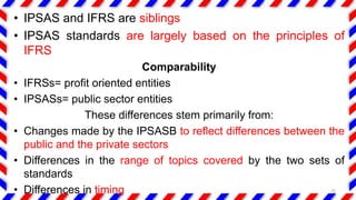 • IPSAS and IFRS are siblings
• IPSAS standards are largely based on the principles of
IFRS
Comparability
• IFRSs= profit oriented entities
• IPSASs= public sector entities
These differences stem primarily from:
• Changes made by the IPSASB to reflect differences between the
public and the private sectors
• Differences in the range of topics covered by the two sets of
standards
• Differences in timing 25
 