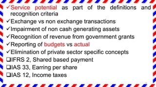 Service potential as part of the definitions and
recognition criteria
Exchange vs non exchange transactions
Impairment of non cash generating assets
Recognition of revenue from government grants
Reporting of budgets vs actual
Elimination of private sector specific concepts
IFRS 2, Shared based payment
IAS 33, Earring per share
IAS 12, Income taxes
26
 