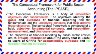 The Conceptual Framework for Public Sector
Accounting [The IPSASB]
The Conceptual Framework is a body of interrelated
objectives and fundamentals. The objectives identify the
goals and purposes of financial reporting and the
fundamentals are the underlying concepts that help achieve
those objectives. The conceptual framework is composed of a
basic objective, fundamental concepts, and recognition,
measurement, and disclosure concepts.
The objectives of financial reporting by public sector entities
are to provide information about the entity that is useful
to users of GPFRs for accountability purposes and for
decision-making purposes
29
 