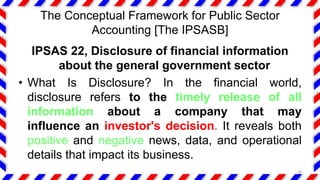 The Conceptual Framework for Public Sector
Accounting [The IPSASB]
IPSAS 22, Disclosure of financial information
about the general government sector
• What Is Disclosure? In the financial world,
disclosure refers to the timely release of all
information about a company that may
influence an investor's decision. It reveals both
positive and negative news, data, and operational
details that impact its business.
30
 