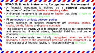 IPSAS 29, financial instruments: Recognition and Measurement
• A financial instrument is defined as a contract between
individuals/parties that holds a monetary value.
• A financial instrument is an asset or liability that gives a right to
receive or an obligation to pay cash
• FI are monetary contacts between parties
• Some examples of financial instruments are cheques, shares,
stocks, bonds, futures and options contracts.
• The objective of IPSAS 29 is to establish principles for recognizing
and measuring financial assets, financial liabilities and some
contracts to buy or sell non-financial items.
• Financial instruments are initially recognized when an entity
becomes a party to the contractual provision of the instrument . A
financial asset or financial liability is measure initially at fair value
31
 