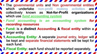 • The governmental units and Non governmental entities
which undertake non-profit making activities are
collectively known as Not-for-Profit organizations
which use fund accounting system
• Fund accounting is an accounting system for
recording resources
• Fund: is a distinct Accounting & fiscal entity within a
larger entity
1.Accounting Entity: A separate journal entry, ledger will
be kept and separate financial statements will be kept for
each fund.
2.Fiscal Entity: each fund should be reported separately.
4
 