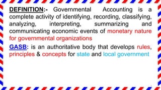 DEFINITION:- Governmental Accounting is a
complete activity of identifying, recording, classifying,
analyzing, interpreting, summarizing and
communicating economic events of monetary nature
for governmental organizations
GASB: is an authoritative body that develops rules,
principles & concepts for state and local government
5
 