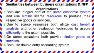 Similarities between business organizations & NFP
organizations
1.Both are integral part of the same economic system
and use similar scarce resources to produce their
respective goods or services,
2.Due to scarce resources both utilize cost benefit
analysis and other evaluation techniques to assure
efficiently to the extent possible,
3.On some occasions both provide similar goods or
services,
4.Both use double entry accounting system
6
 