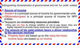 1. Source of income
Taxation is a principal source of income for governmental units
Gift/donation/grant is a principal source of income for NFP
entities
Taxpayers are involuntary resource providers
they are not free to choose whether or not to pay taxes; they are
legally required to provide these resources to the government.
2. The amount of tax paid seldom bears a direct relationship
to the services received
E.g. Property taxes are based up on the value the home
Income taxes are based up on income
7
Distinguishing characteristics of governmental and not- for- profit entities
 