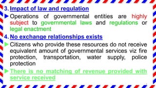 3. Impact of law and regulation
Operations of governmental entities are highly
subject to governmental laws and regulations or
legal enactment
4. No exchange relationships exists
Citizens who provide these resources do not receive
equivalent amount of governmental services viz fire
protection, transportation, water supply, police
protection
There is no matching of revenue provided with
service received
8
 