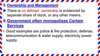5. Ownership and Management
There is no defined ownership is evidenced by
separate share of stock, or any other means.
6.Government often monopolizes Certain
Services
• Good examples are police & fire protection, defense,
telecommunication & water supply, electricity power
supply
9
 
