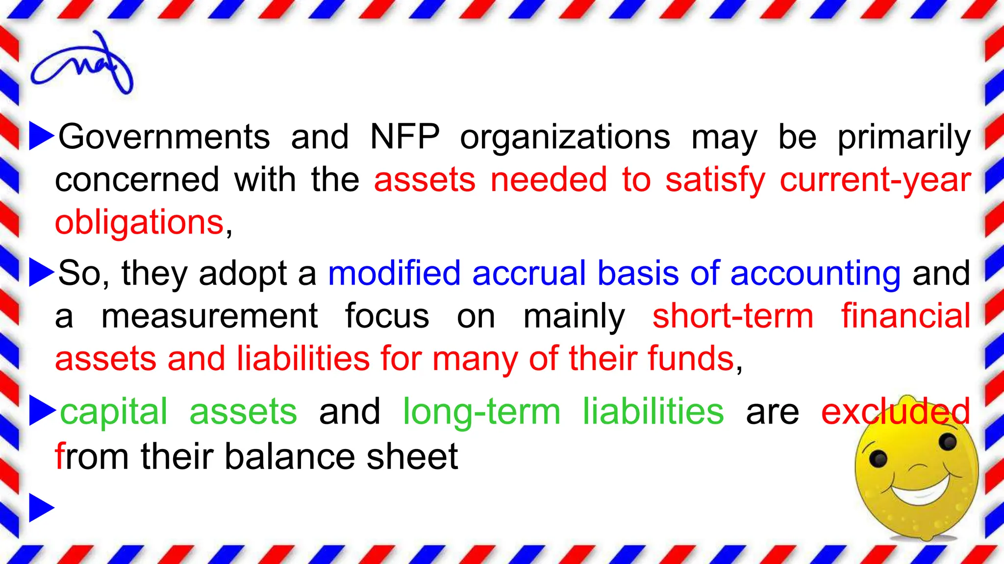 Governments and NFP organizations may be primarily
concerned with the assets needed to satisfy current-year
obligations,
So, they adopt a modified accrual basis of accounting and
a measurement focus on mainly short-term financial
assets and liabilities for many of their funds,
capital assets and long-term liabilities are excluded
from their balance sheet

 