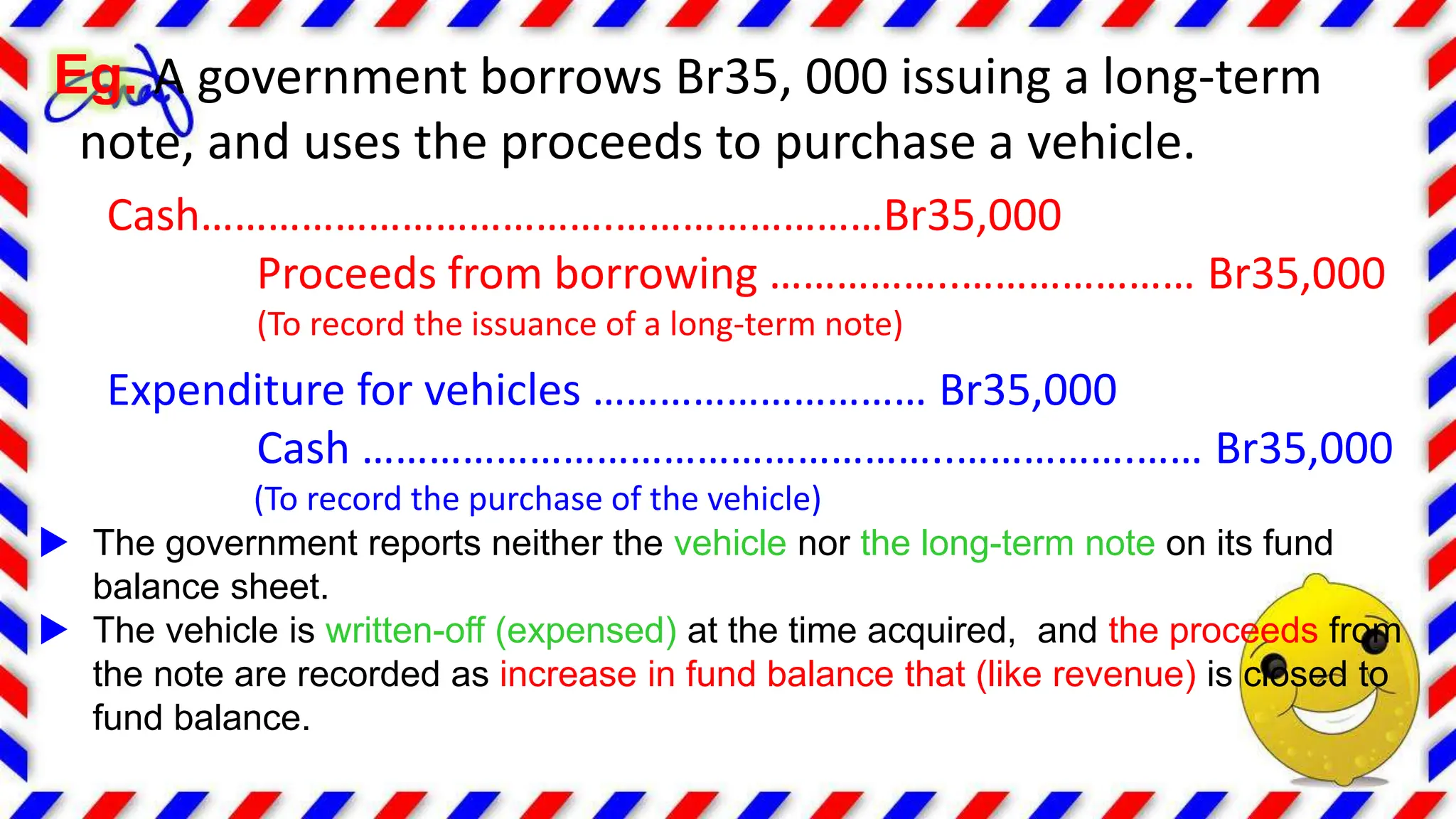 Eg. A government borrows Br35, 000 issuing a long-term
note, and uses the proceeds to purchase a vehicle.
Cash……………………………….……………………Br35,000
Proceeds from borrowing ……………..………………… Br35,000
(To record the issuance of a long-term note)
Expenditure for vehicles ………………………… Br35,000
Cash ……………………………………………..…………….…… Br35,000
(To record the purchase of the vehicle)
 The government reports neither the vehicle nor the long-term note on its fund
balance sheet.
 The vehicle is written-off (expensed) at the time acquired, and the proceeds from
the note are recorded as increase in fund balance that (like revenue) is closed to
fund balance.
 