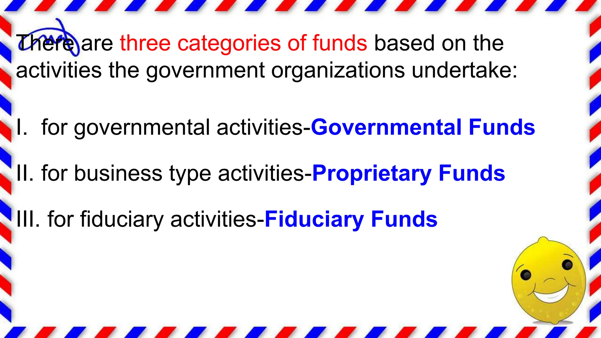 There are three categories of funds based on the
activities the government organizations undertake:
I. for governmental activities-Governmental Funds
II. for business type activities-Proprietary Funds
III. for fiduciary activities-Fiduciary Funds
 