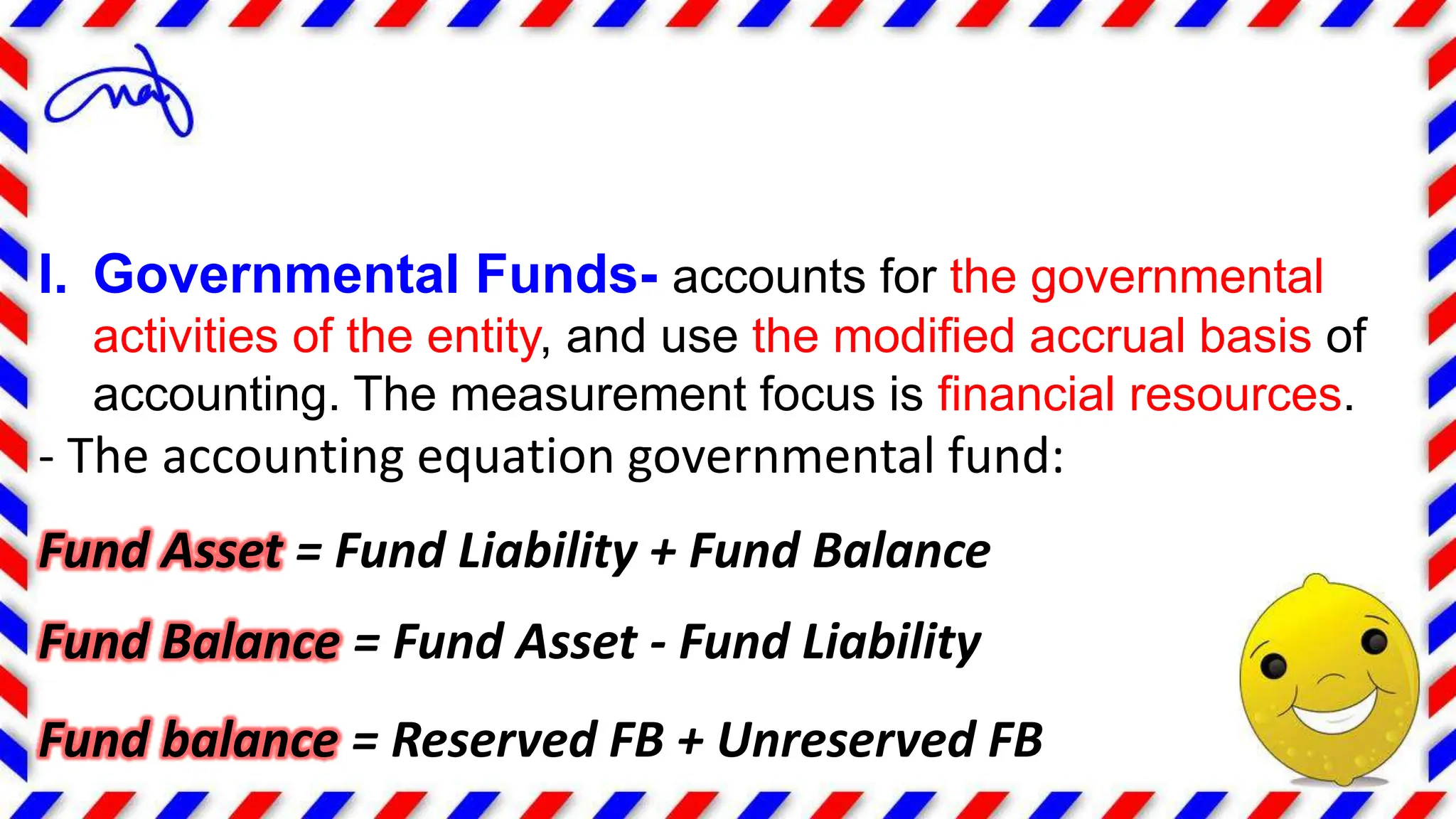 I. Governmental Funds- accounts for the governmental
activities of the entity, and use the modified accrual basis of
accounting. The measurement focus is financial resources.
- The accounting equation governmental fund:
Fund Asset = Fund Liability + Fund Balance
Fund Balance = Fund Asset - Fund Liability
Fund balance = Reserved FB + Unreserved FB
 