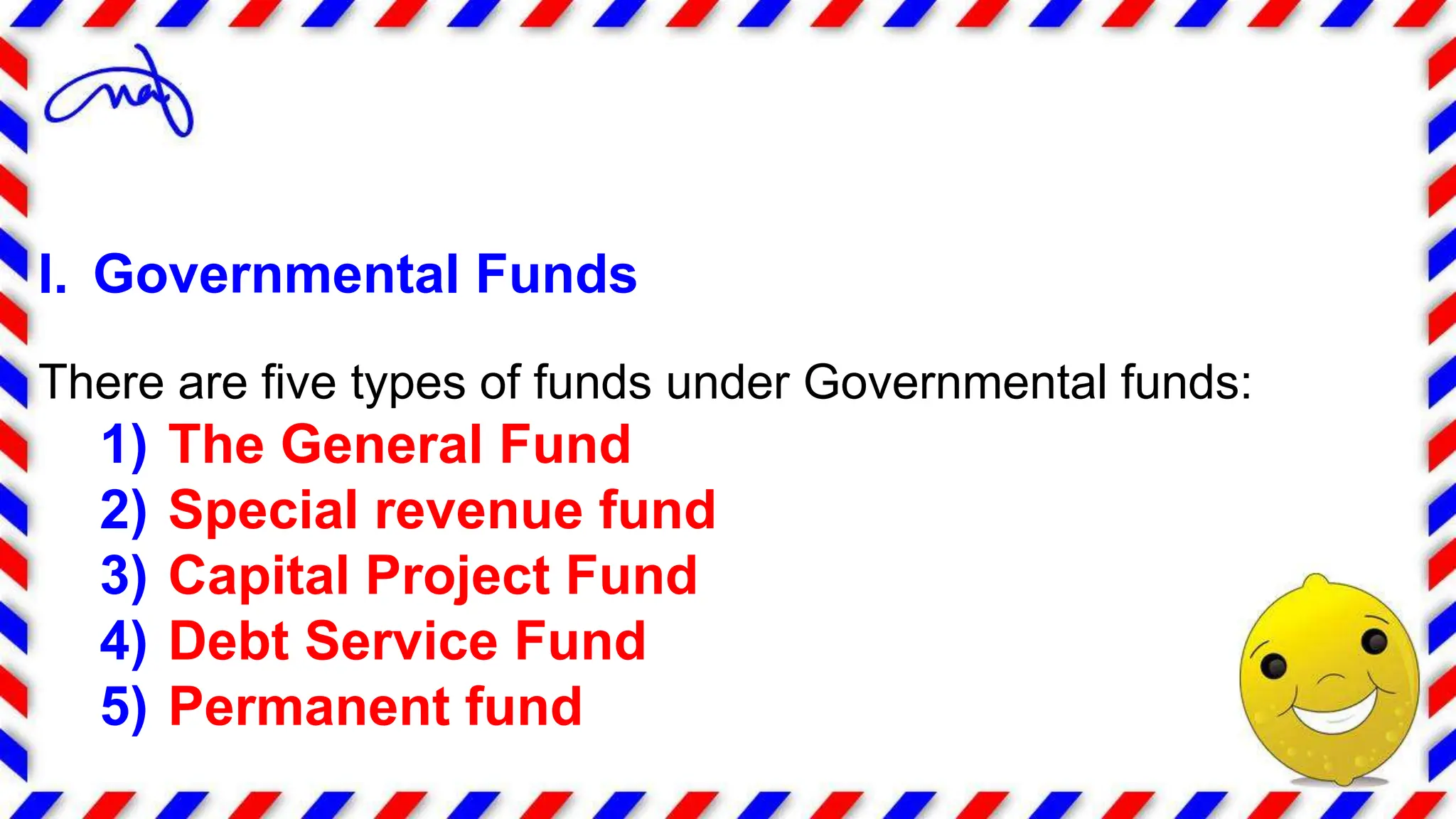 I. Governmental Funds
There are five types of funds under Governmental funds:
1) The General Fund
2) Special revenue fund
3) Capital Project Fund
4) Debt Service Fund
5) Permanent fund
 