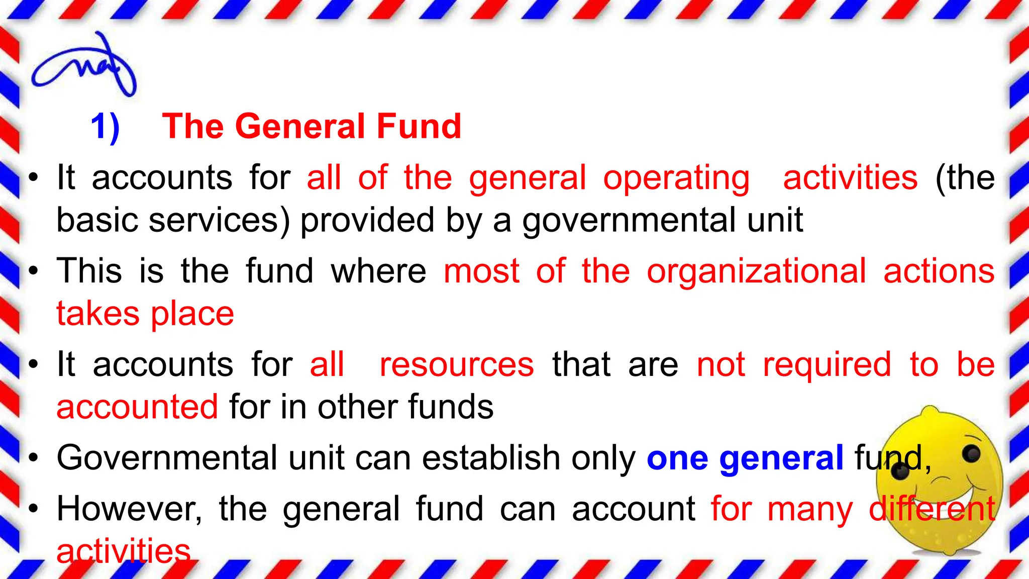 1) The General Fund
• It accounts for all of the general operating activities (the
basic services) provided by a governmental unit
• This is the fund where most of the organizational actions
takes place
• It accounts for all resources that are not required to be
accounted for in other funds
• Governmental unit can establish only one general fund,
• However, the general fund can account for many different
activities
 