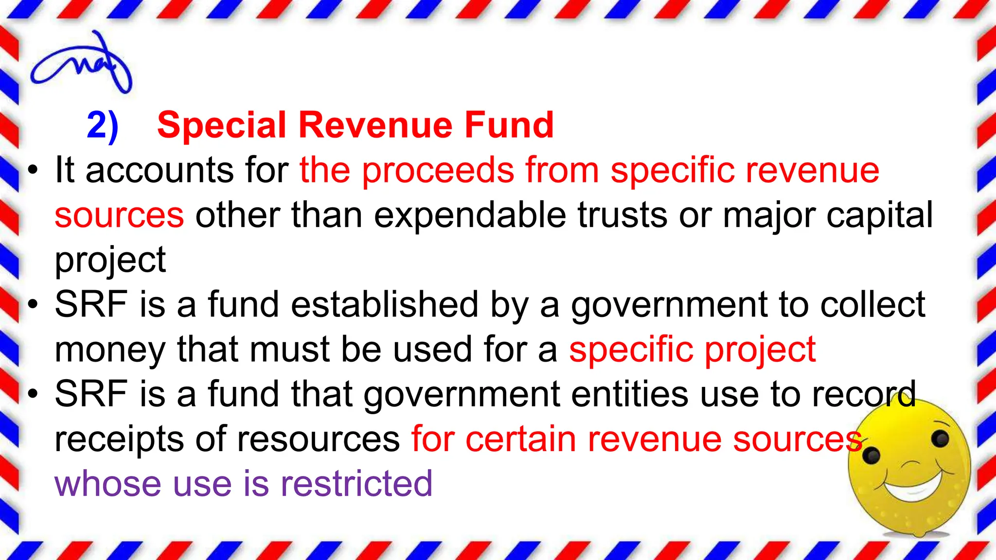 2) Special Revenue Fund
• It accounts for the proceeds from specific revenue
sources other than expendable trusts or major capital
project
• SRF is a fund established by a government to collect
money that must be used for a specific project
• SRF is a fund that government entities use to record
receipts of resources for certain revenue sources
whose use is restricted
 