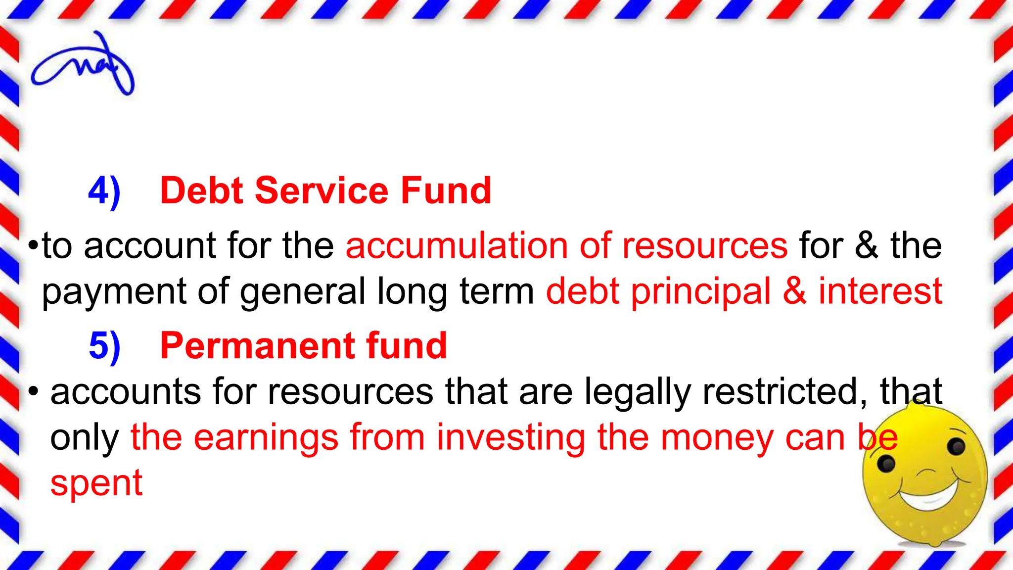 4) Debt Service Fund
•to account for the accumulation of resources for & the
payment of general long term debt principal & interest
5) Permanent fund
• accounts for resources that are legally restricted, that
only the earnings from investing the money can be
spent
 