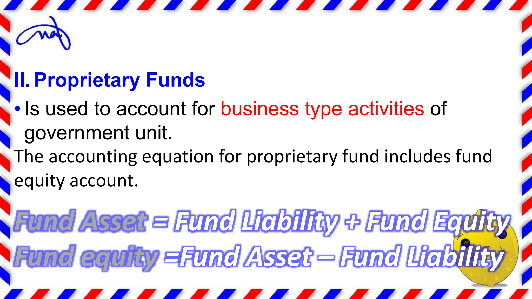 II. Proprietary Funds
• Is used to account for business type activities of
government unit.
The accounting equation for proprietary fund includes fund
equity account.
Fund Asset = Fund Liability + Fund Equity
Fund equity =Fund Asset – Fund Liability
 
