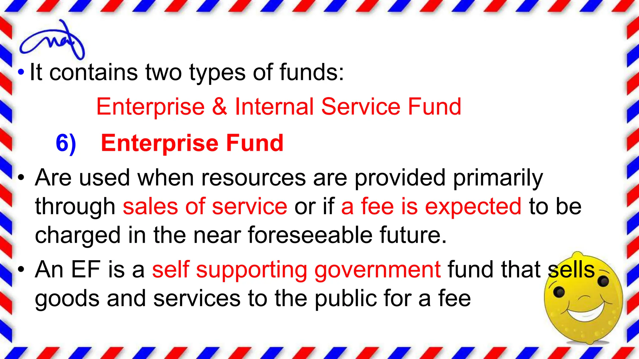 • It contains two types of funds:
Enterprise & Internal Service Fund
6) Enterprise Fund
• Are used when resources are provided primarily
through sales of service or if a fee is expected to be
charged in the near foreseeable future.
• An EF is a self supporting government fund that sells
goods and services to the public for a fee
 