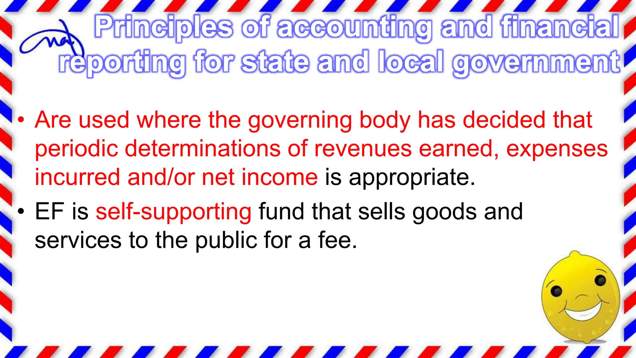 • Are used where the governing body has decided that
periodic determinations of revenues earned, expenses
incurred and/or net income is appropriate.
• EF is self-supporting fund that sells goods and
services to the public for a fee.
Principles of accounting and financial
reporting for state and local government
 