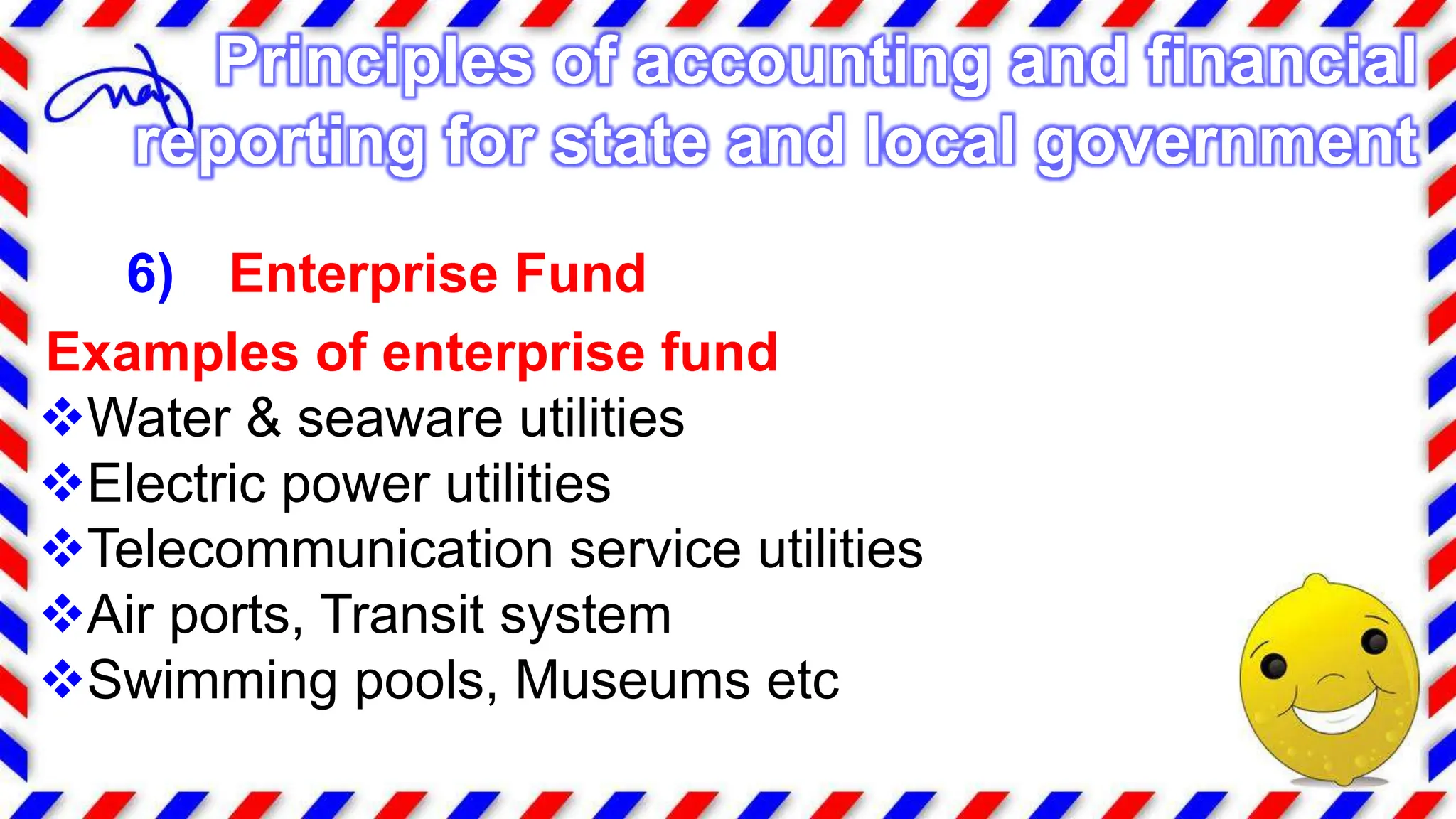 6) Enterprise Fund
Examples of enterprise fund
Water & seaware utilities
Electric power utilities
Telecommunication service utilities
Air ports, Transit system
Swimming pools, Museums etc
Principles of accounting and financial
reporting for state and local government
 