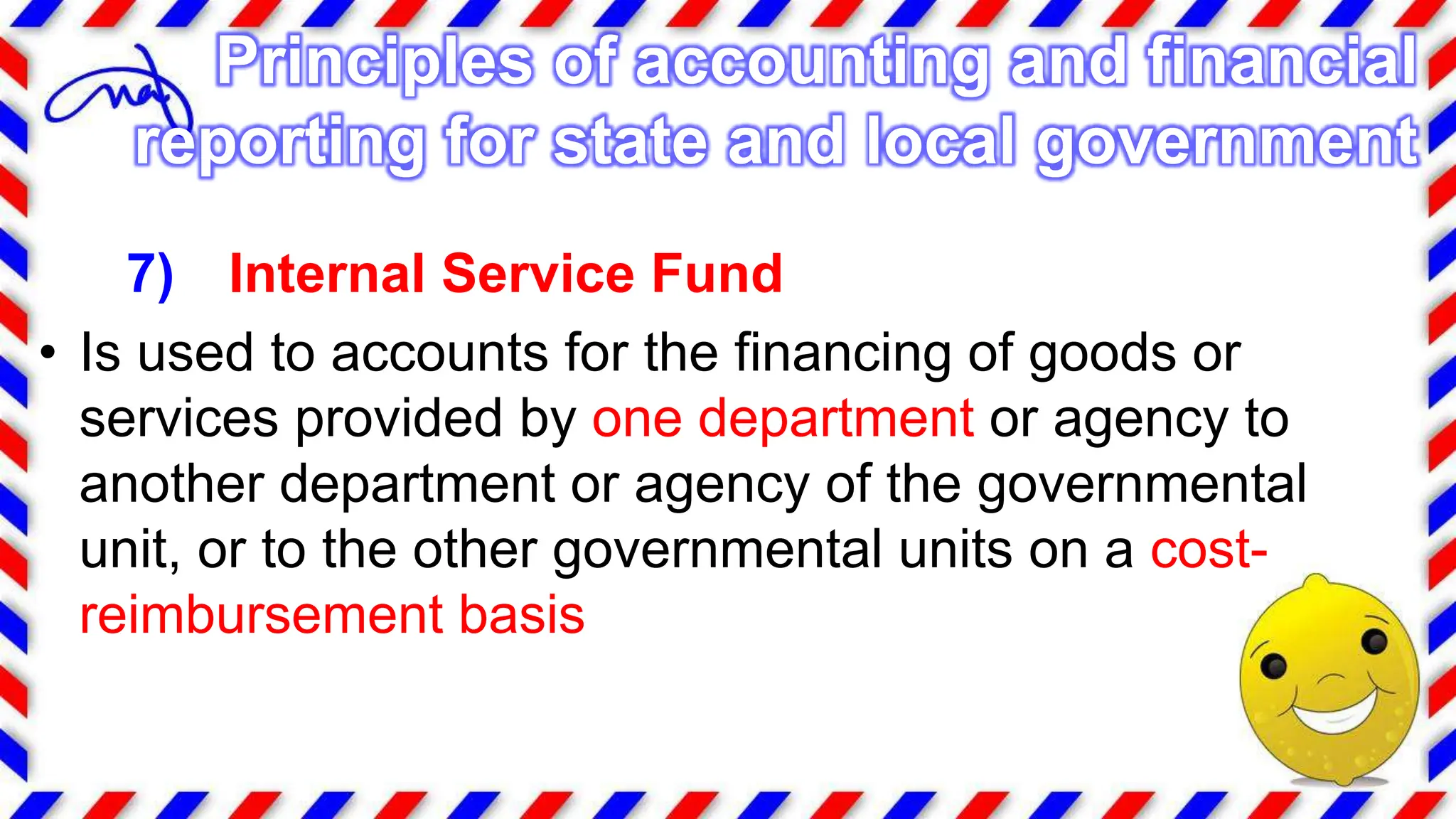 7) Internal Service Fund
• Is used to accounts for the financing of goods or
services provided by one department or agency to
another department or agency of the governmental
unit, or to the other governmental units on a cost-
reimbursement basis
Principles of accounting and financial
reporting for state and local government
 