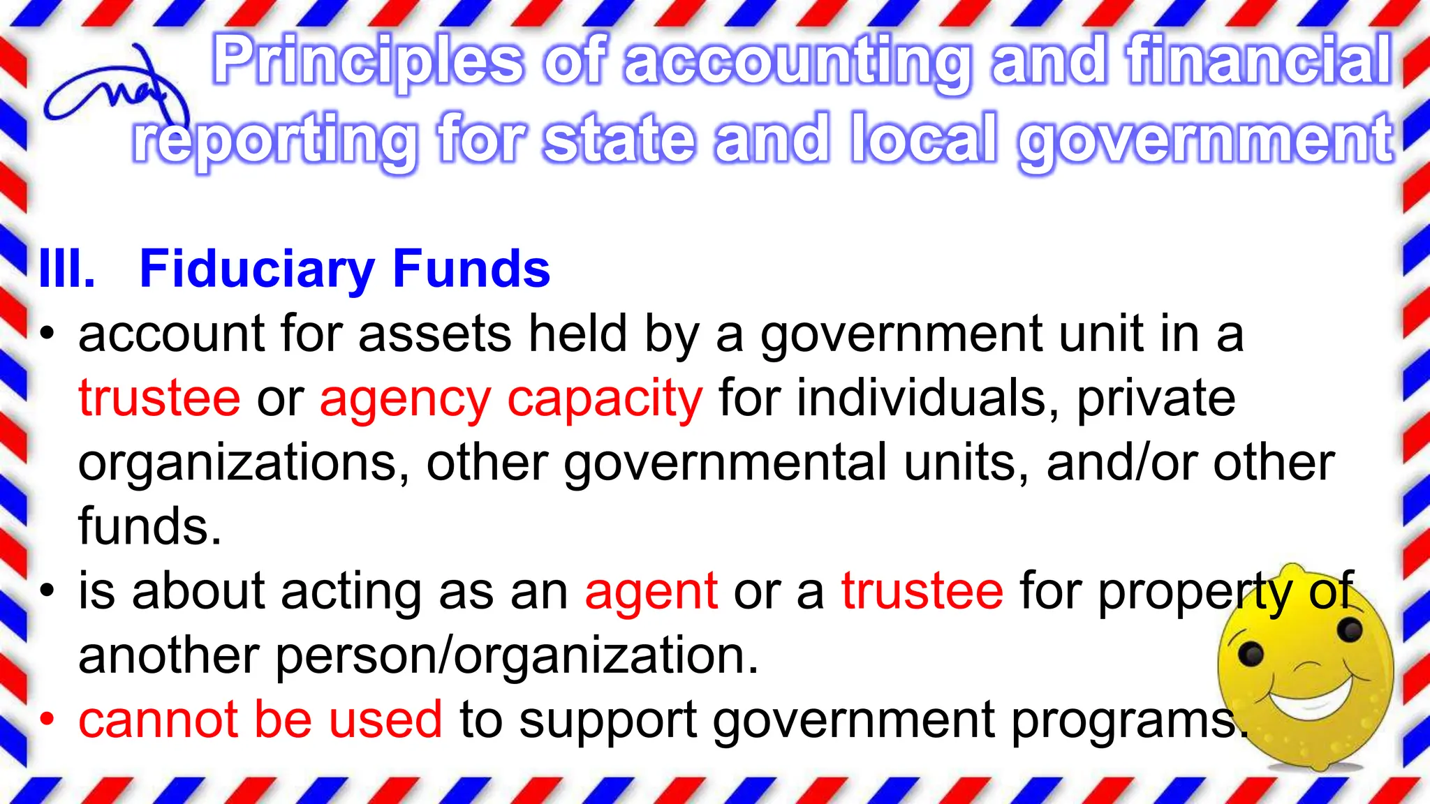 III. Fiduciary Funds
• account for assets held by a government unit in a
trustee or agency capacity for individuals, private
organizations, other governmental units, and/or other
funds.
• is about acting as an agent or a trustee for property of
another person/organization.
• cannot be used to support government programs.
Principles of accounting and financial
reporting for state and local government
 