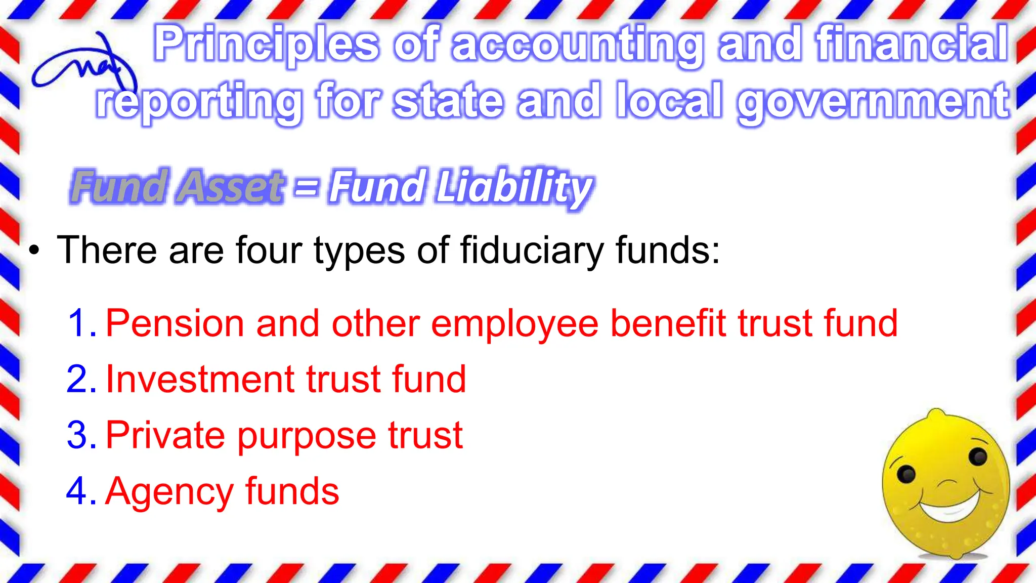 Fund Asset = Fund Liability
• There are four types of fiduciary funds:
1. Pension and other employee benefit trust fund
2. Investment trust fund
3. Private purpose trust
4. Agency funds
Principles of accounting and financial
reporting for state and local government
 