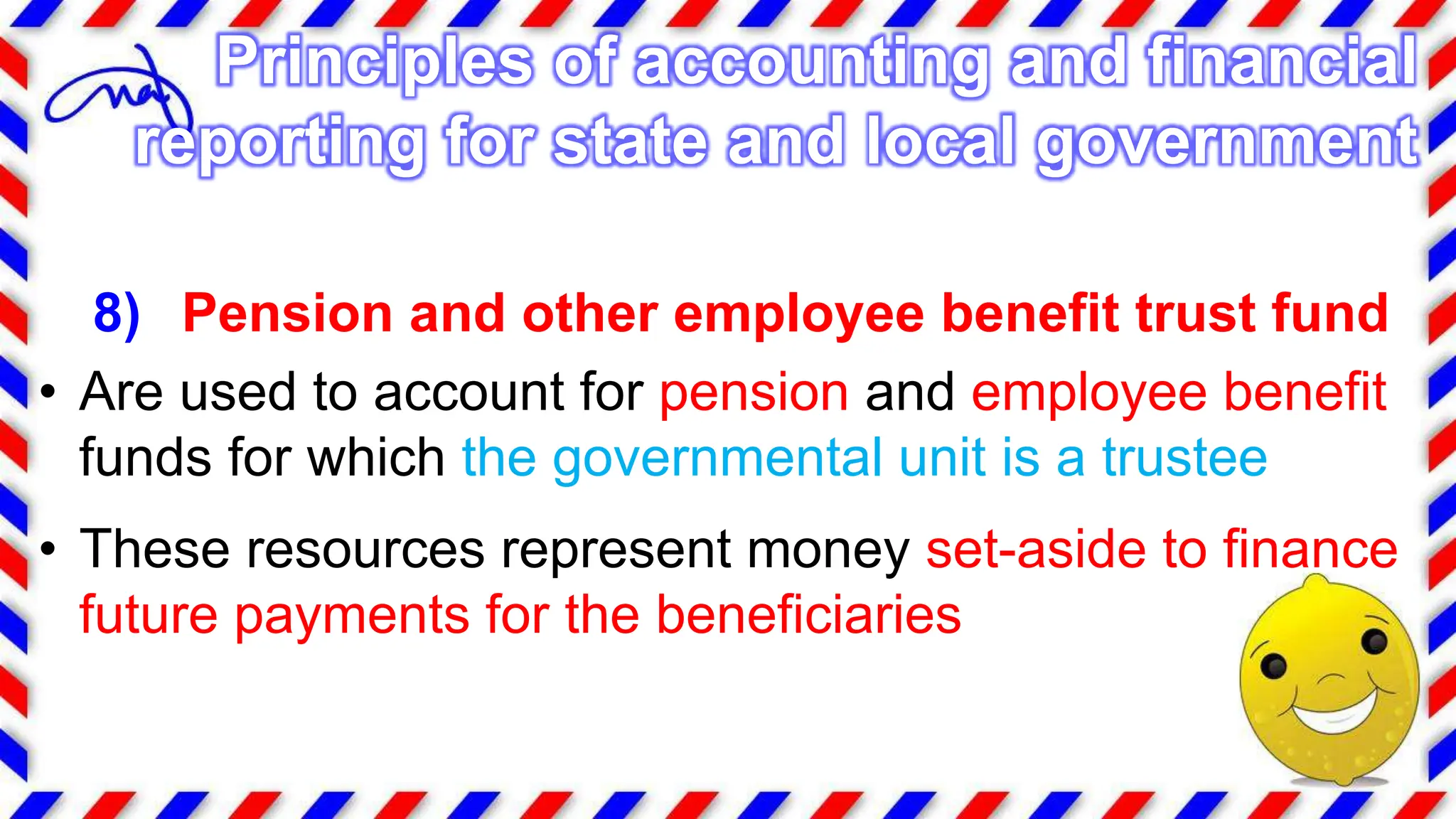 8) Pension and other employee benefit trust fund
• Are used to account for pension and employee benefit
funds for which the governmental unit is a trustee
• These resources represent money set-aside to finance
future payments for the beneficiaries
Principles of accounting and financial
reporting for state and local government
 