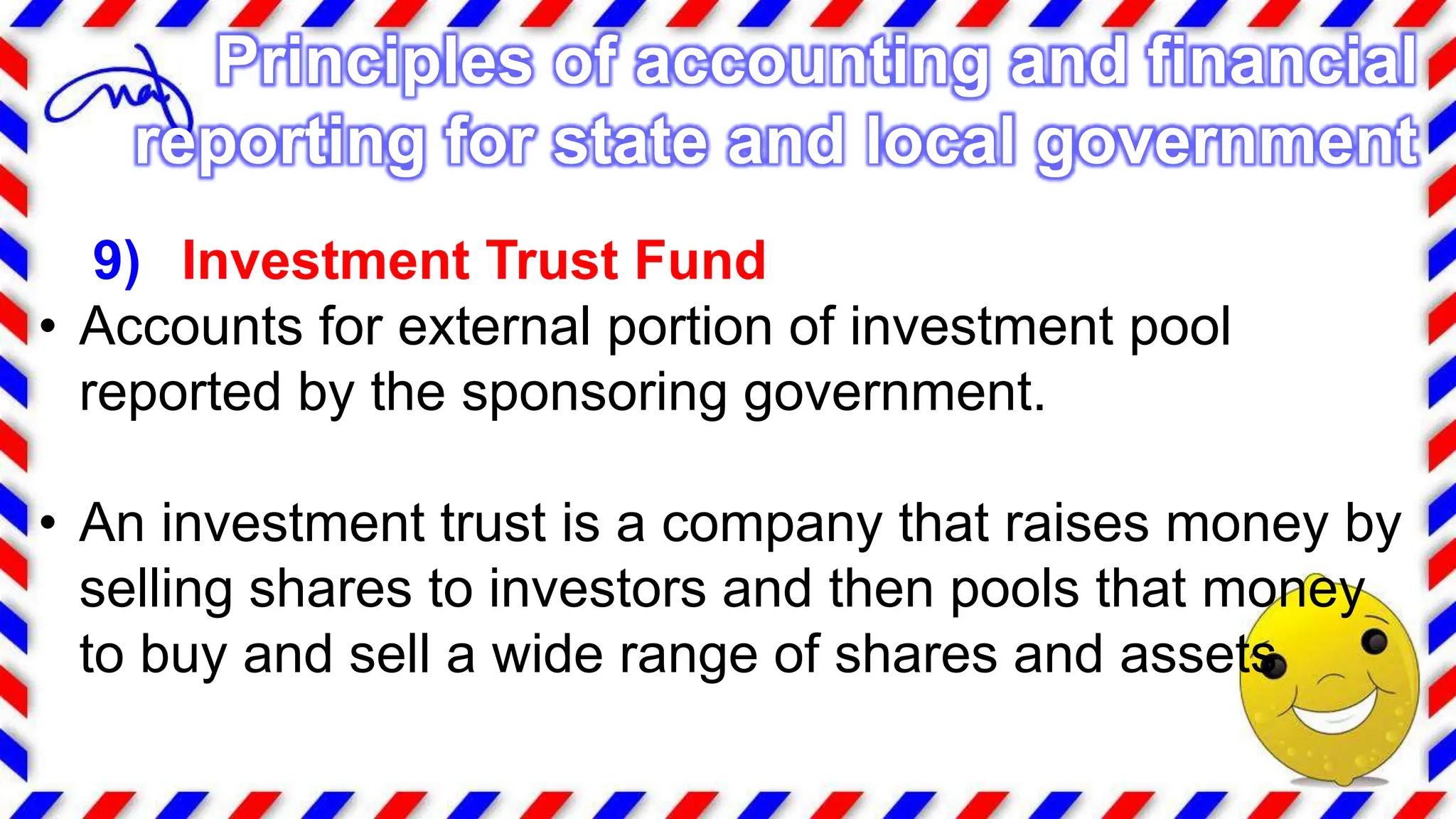 9) Investment Trust Fund
• Accounts for external portion of investment pool
reported by the sponsoring government.
• An investment trust is a company that raises money by
selling shares to investors and then pools that money
to buy and sell a wide range of shares and assets
Principles of accounting and financial
reporting for state and local government
 