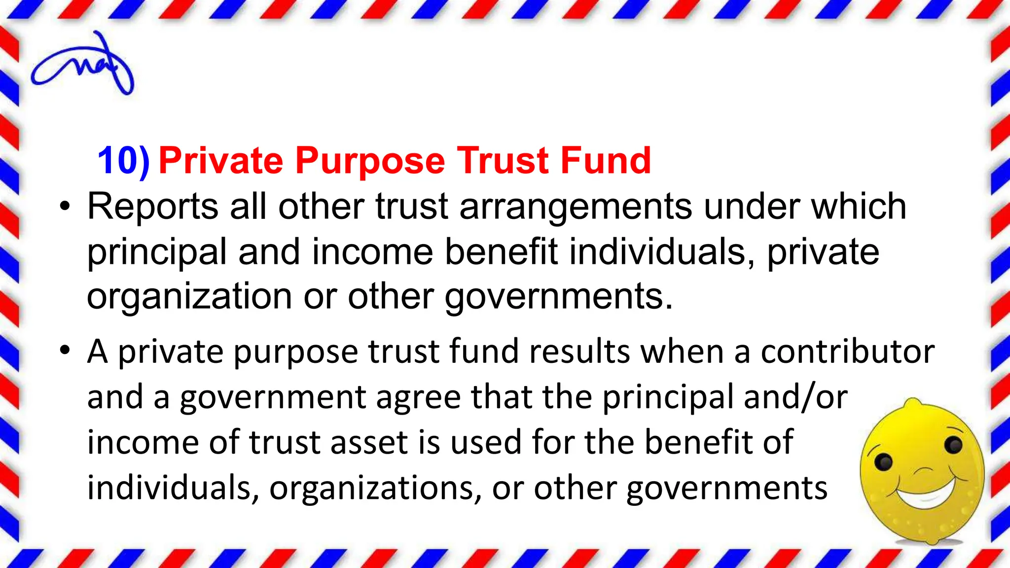 10) Private Purpose Trust Fund
• Reports all other trust arrangements under which
principal and income benefit individuals, private
organization or other governments.
• A private purpose trust fund results when a contributor
and a government agree that the principal and/or
income of trust asset is used for the benefit of
individuals, organizations, or other governments
 