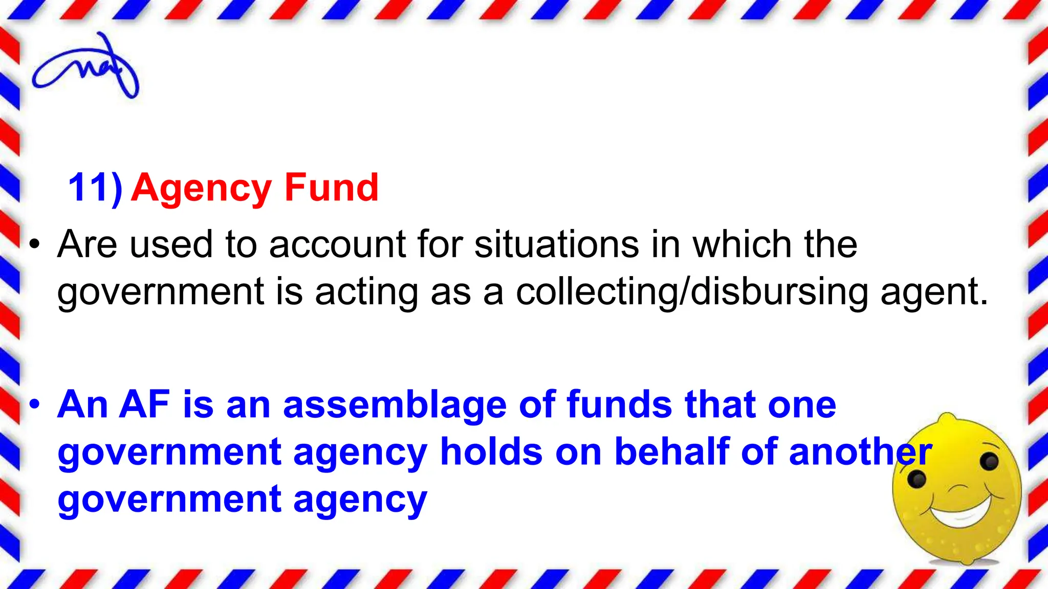 11) Agency Fund
• Are used to account for situations in which the
government is acting as a collecting/disbursing agent.
• An AF is an assemblage of funds that one
government agency holds on behalf of another
government agency
 