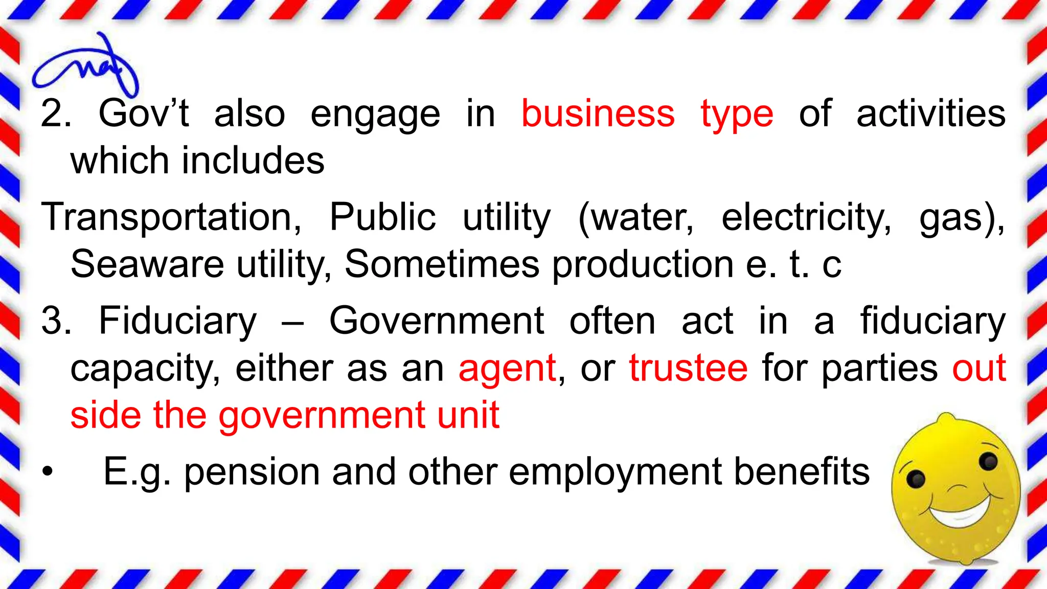 2. Gov’t also engage in business type of activities
which includes
Transportation, Public utility (water, electricity, gas),
Seaware utility, Sometimes production e. t. c
3. Fiduciary – Government often act in a fiduciary
capacity, either as an agent, or trustee for parties out
side the government unit
• E.g. pension and other employment benefits
 