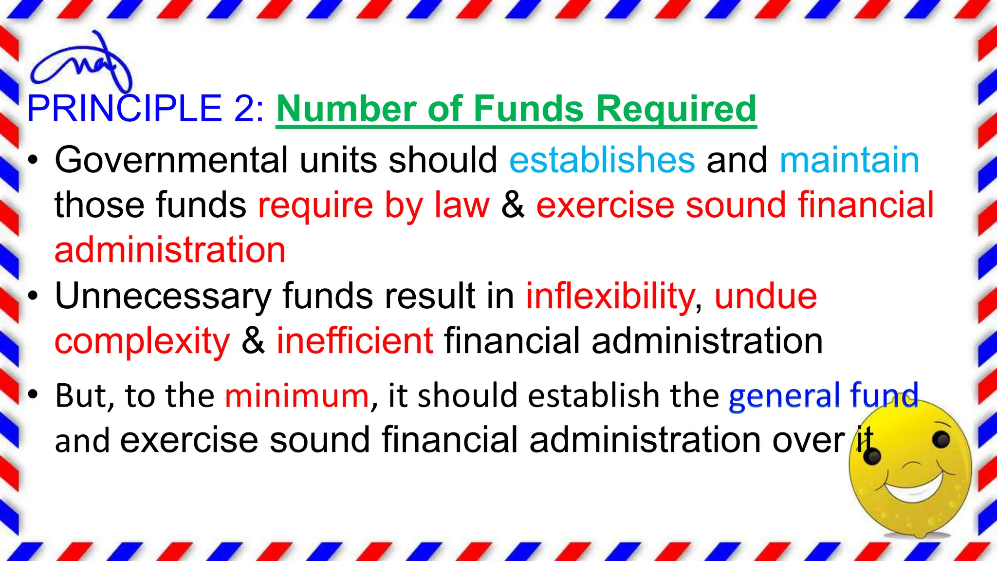 PRINCIPLE 2: Number of Funds Required
• Governmental units should establishes and maintain
those funds require by law & exercise sound financial
administration
• Unnecessary funds result in inflexibility, undue
complexity & inefficient financial administration
• But, to the minimum, it should establish the
and exercise sound financial administration over it
 