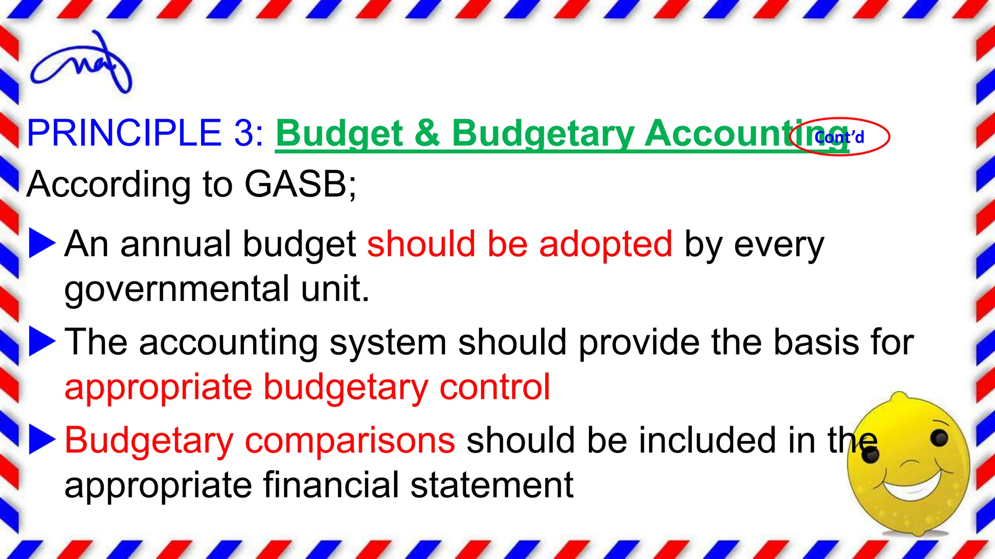 PRINCIPLE 3: Budget & Budgetary Accounting
According to GASB;
An annual budget should be adopted by every
governmental unit.
The accounting system should provide the basis for
appropriate budgetary control
Budgetary comparisons should be included in the
appropriate financial statement
Cont’d
 