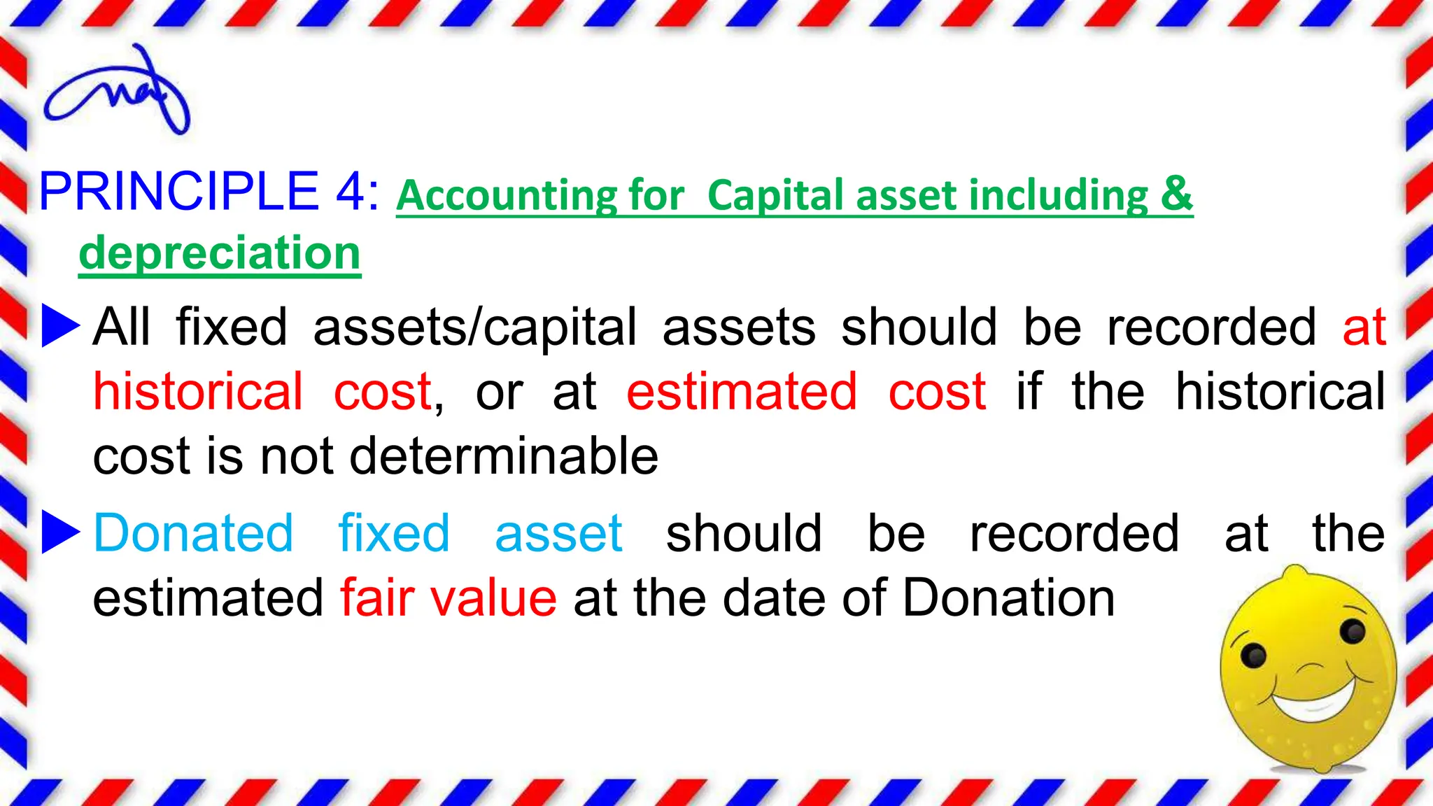 PRINCIPLE 4: Accounting for Capital asset including &
depreciation
All fixed assets/capital assets should be recorded at
historical cost, or at estimated cost if the historical
cost is not determinable
Donated fixed asset should be recorded at the
estimated fair value at the date of Donation
 