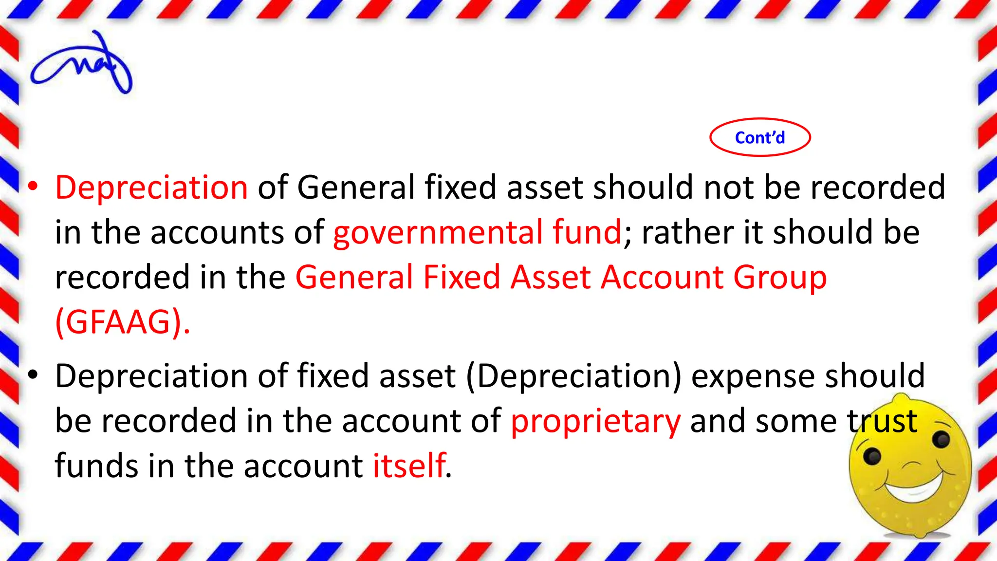 • Depreciation of General fixed asset should not be recorded
in the accounts of governmental fund; rather it should be
recorded in the General Fixed Asset Account Group
(GFAAG).
• Depreciation of fixed asset (Depreciation) expense should
be recorded in the account of proprietary and some trust
funds in the account itself.
Cont’d
 