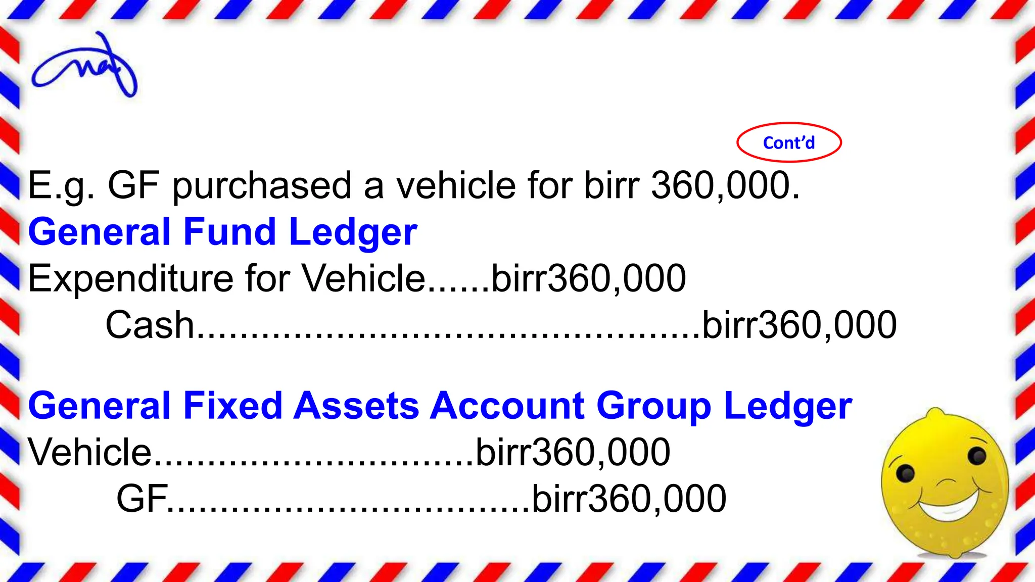 E.g. GF purchased a vehicle for birr 360,000.
General Fund Ledger
Expenditure for Vehicle......birr360,000
Cash...............................................birr360,000
General Fixed Assets Account Group Ledger
Vehicle..............................birr360,000
GF..................................birr360,000
Cont’d
 