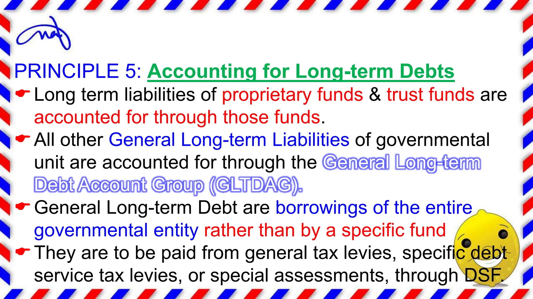 PRINCIPLE 5: Accounting for Long-term Debts
Long term liabilities of proprietary funds & trust funds are
accounted for through those funds.
All other General Long-term Liabilities of governmental
unit are accounted for through the General Long-term
Debt Account Group (GLTDAG).
General Long-term Debt are borrowings of the entire
governmental entity rather than by a specific fund
They are to be paid from general tax levies, specific debt
service tax levies, or special assessments, through DSF.
 