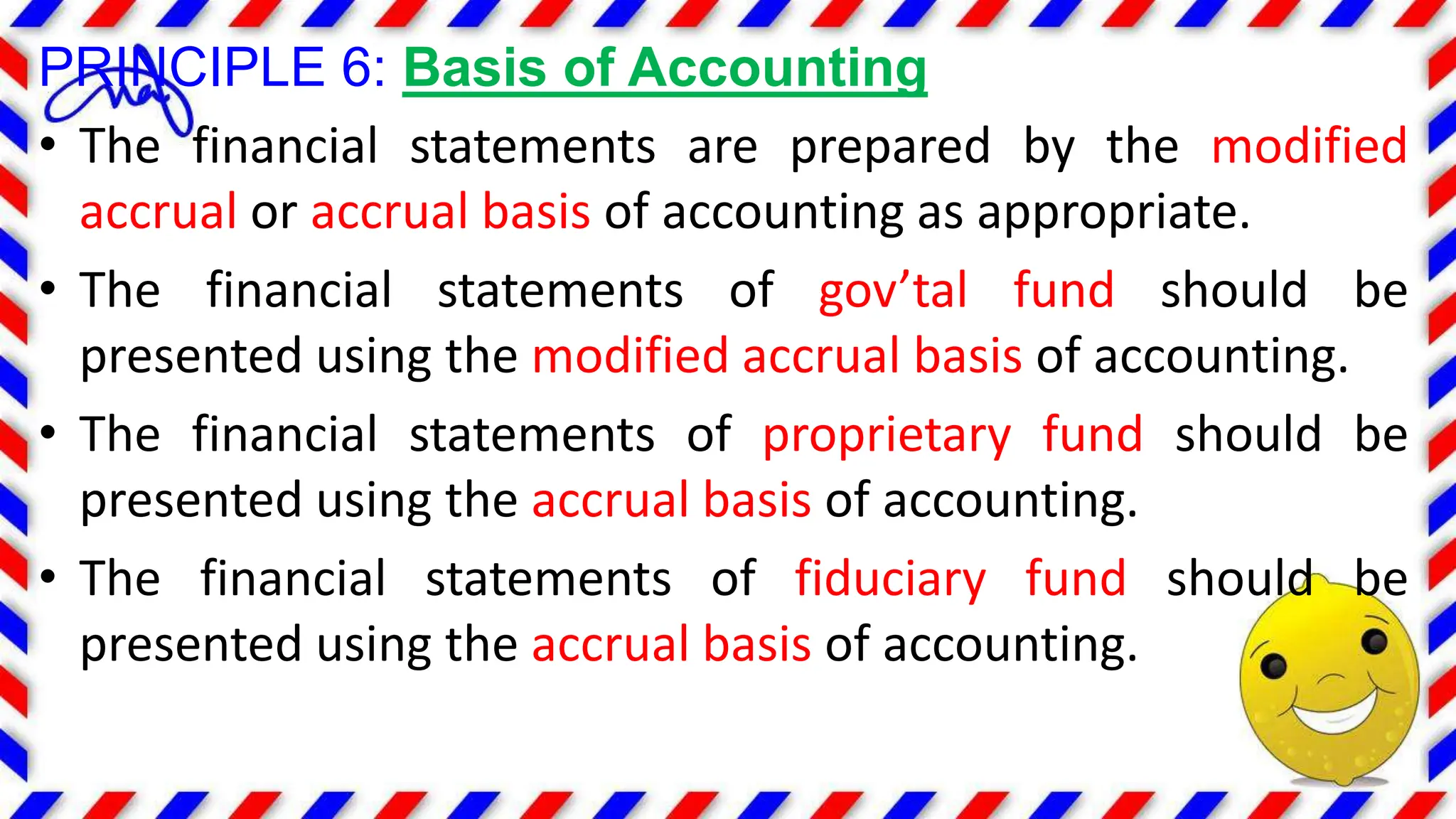 PRINCIPLE 6: Basis of Accounting
• The financial statements are prepared by the modified
accrual or accrual basis of accounting as appropriate.
• The financial statements of gov’tal fund should be
presented using the modified accrual basis of accounting.
• The financial statements of proprietary fund should be
presented using the accrual basis of accounting.
• The financial statements of fiduciary fund should be
presented using the accrual basis of accounting.
 