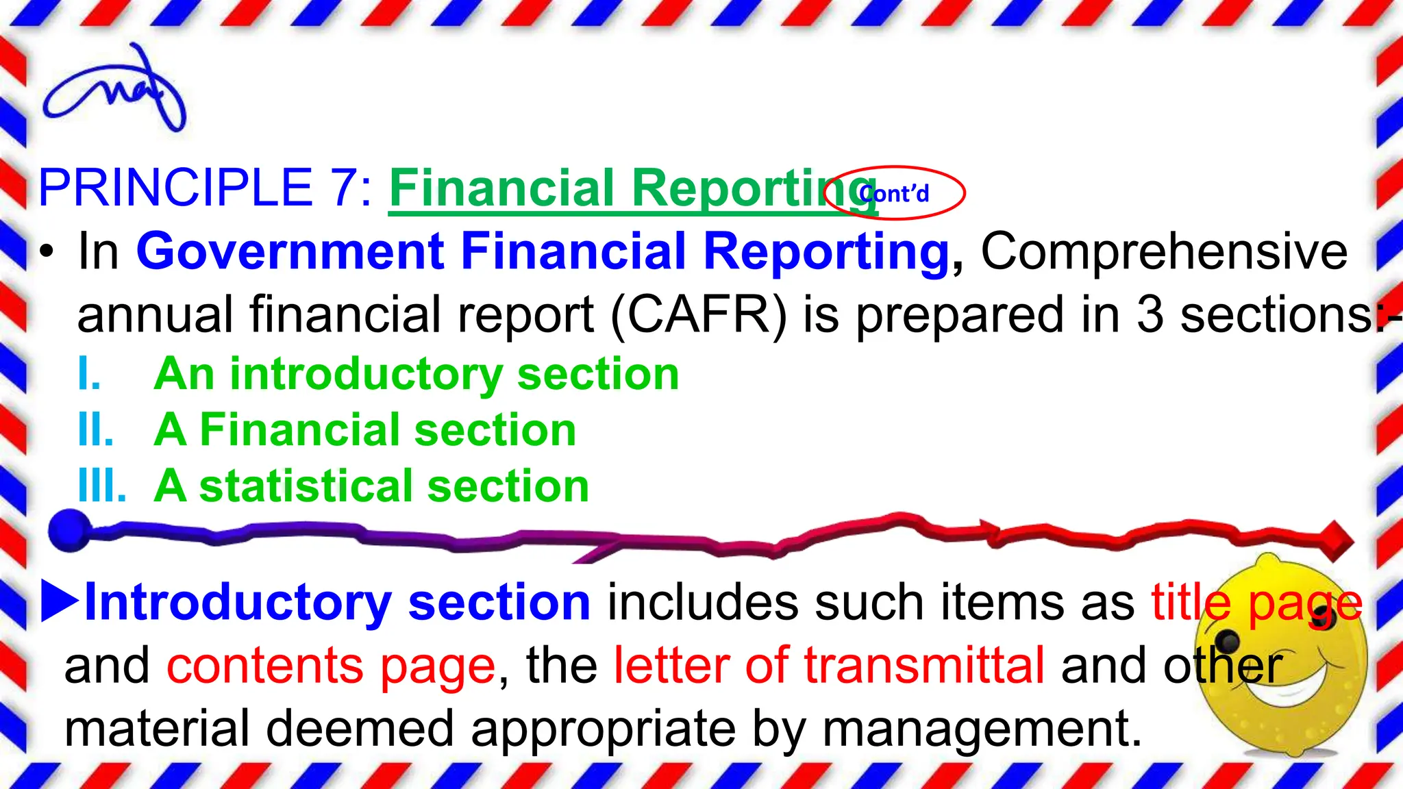 PRINCIPLE 7: Financial Reporting
• In Government Financial Reporting, Comprehensive
annual financial report (CAFR) is prepared in 3 sections:-
I. An introductory section
II. A Financial section
III. A statistical section
Introductory section includes such items as title page
and contents page, the letter of transmittal and other
material deemed appropriate by management.
Cont’d
 