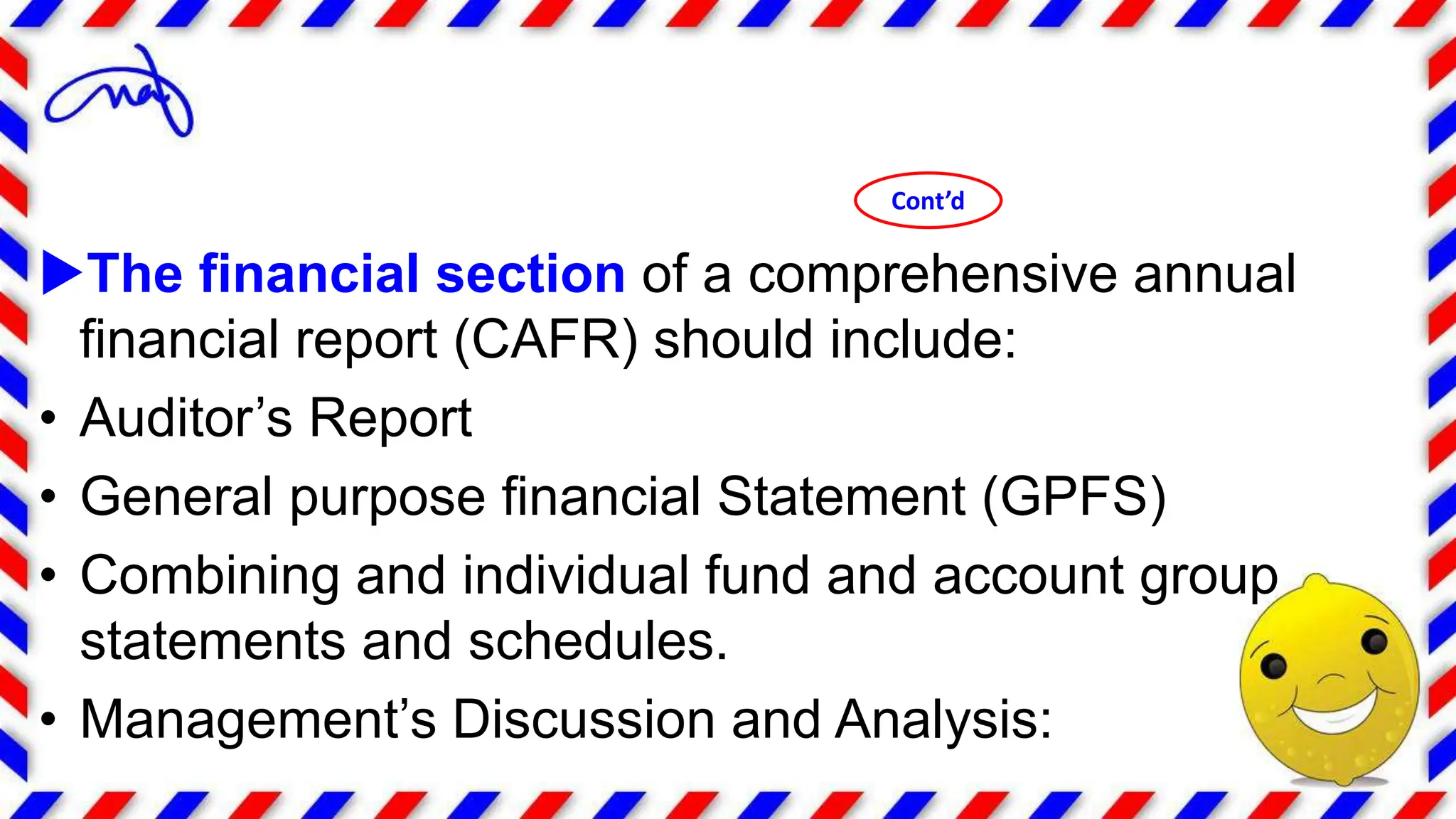 The financial section of a comprehensive annual
financial report (CAFR) should include:
• Auditor’s Report
• General purpose financial Statement (GPFS)
• Combining and individual fund and account group
statements and schedules.
• Management’s Discussion and Analysis:
Cont’d
 