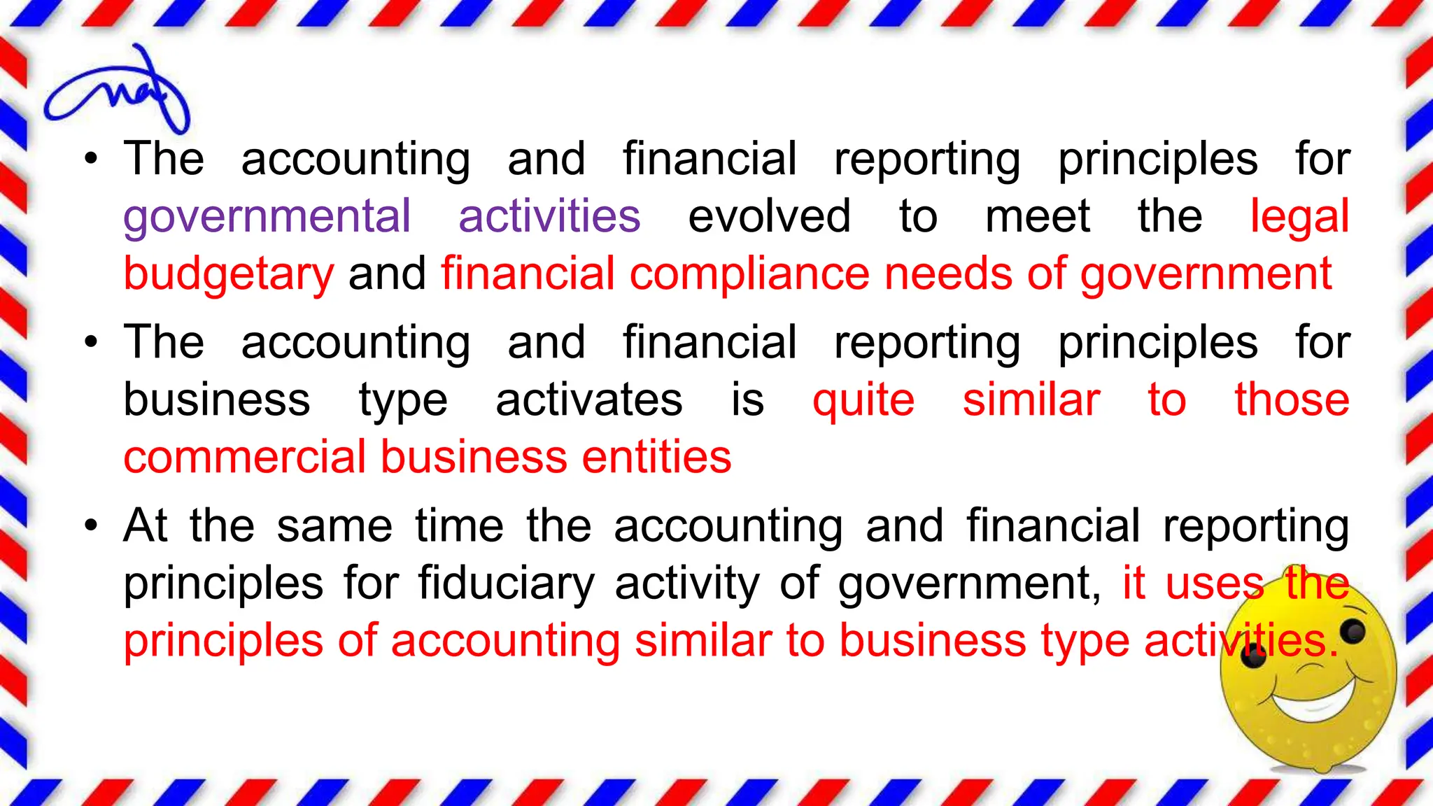 • The accounting and financial reporting principles for
governmental activities evolved to meet the legal
budgetary and financial compliance needs of government
• The accounting and financial reporting principles for
business type activates is quite similar to those
commercial business entities
• At the same time the accounting and financial reporting
principles for fiduciary activity of government, it uses the
principles of accounting similar to business type activities.
 