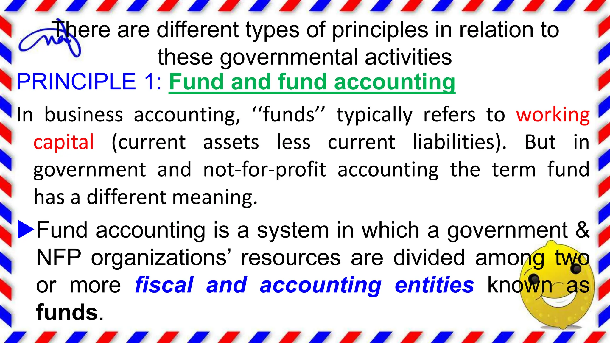 PRINCIPLE 1: Fund and fund accounting
In business accounting, ‘‘funds’’ typically refers to working
capital (current assets less current liabilities). But in
government and not-for-profit accounting the term fund
has a different meaning.
Fund accounting is a system in which a government &
NFP organizations’ resources are divided among two
or more fiscal and accounting entities known as
funds.
There are different types of principles in relation to
these governmental activities
 