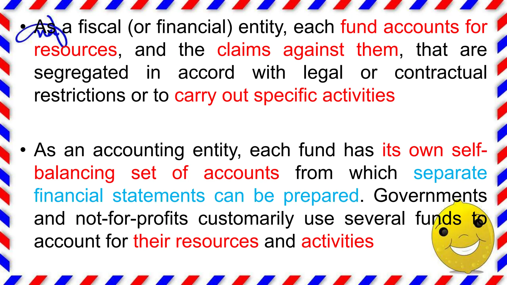 • As a fiscal (or financial) entity, each fund accounts for
resources, and the claims against them, that are
segregated in accord with legal or contractual
restrictions or to carry out specific activities
• As an accounting entity, each fund has its own self-
balancing set of accounts from which separate
financial statements can be prepared. Governments
and not-for-profits customarily use several funds to
account for their resources and activities
 