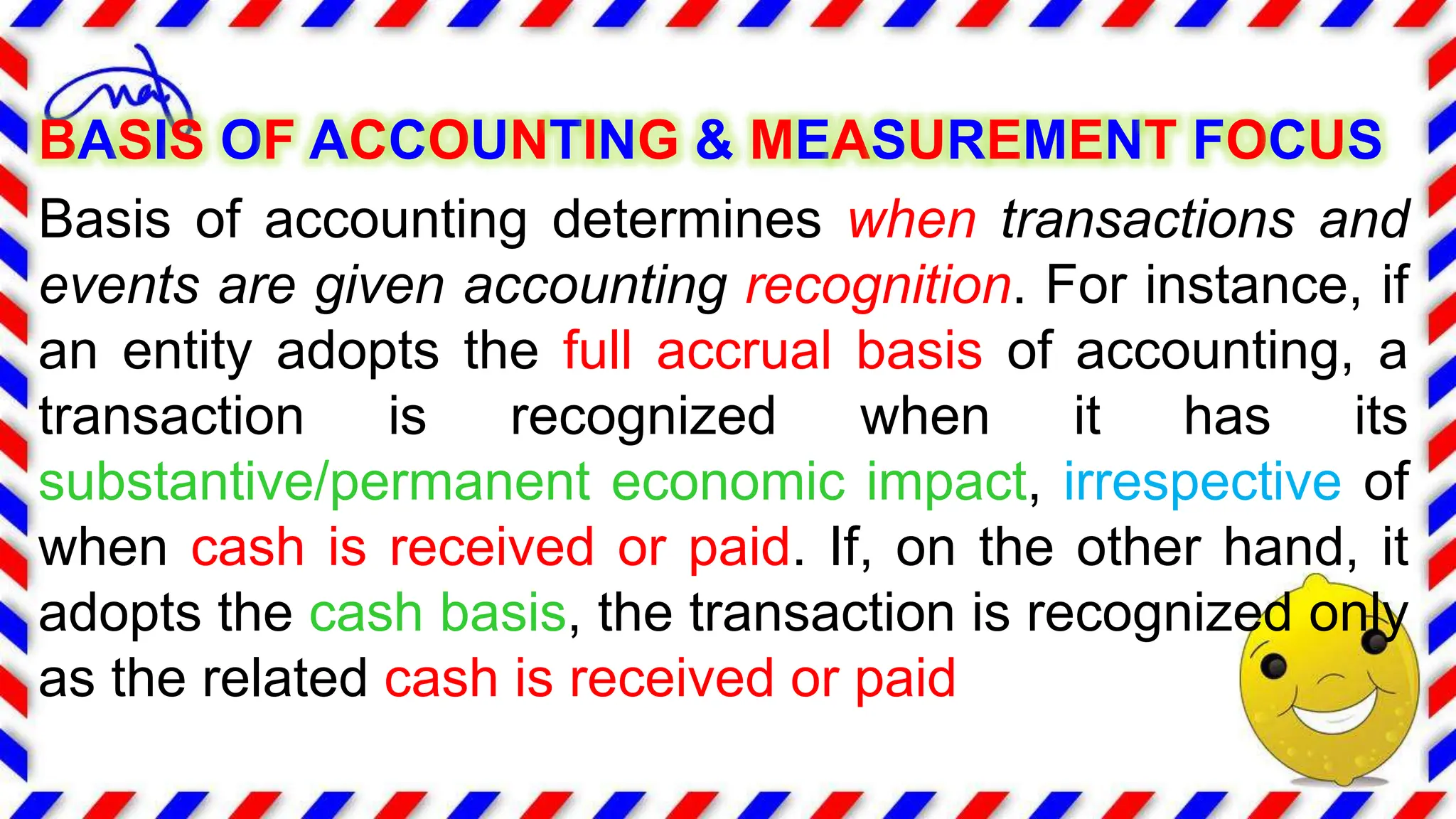 BASIS OF ACCOUNTING & MEASUREMENT FOCUS
Basis of accounting determines when transactions and
events are given accounting recognition. For instance, if
an entity adopts the full accrual basis of accounting, a
transaction is recognized when it has its
substantive/permanent economic impact, irrespective of
when cash is received or paid. If, on the other hand, it
adopts the cash basis, the transaction is recognized only
as the related cash is received or paid
 