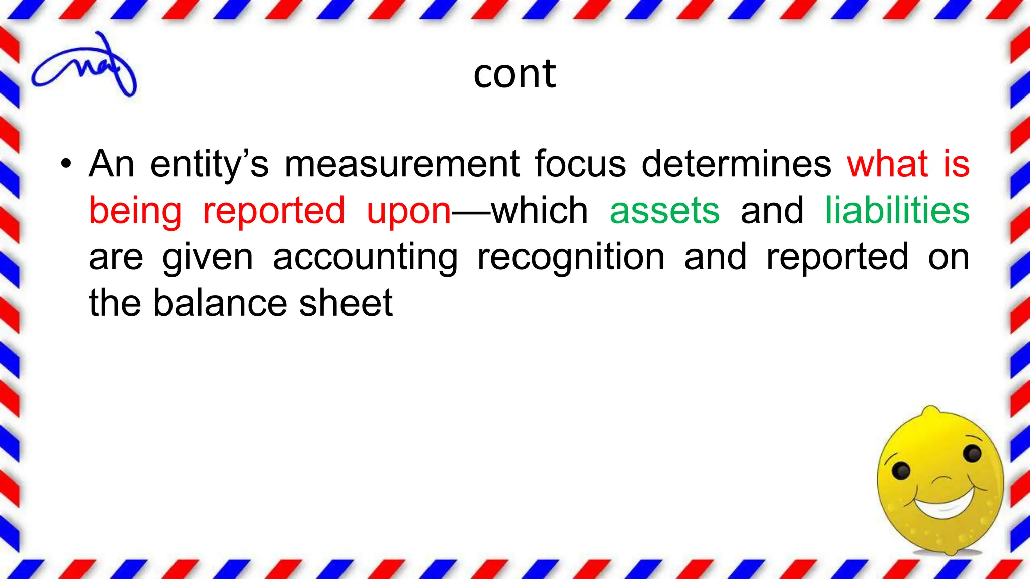 cont
• An entity’s measurement focus determines what is
being reported upon—which assets and liabilities
are given accounting recognition and reported on
the balance sheet
 